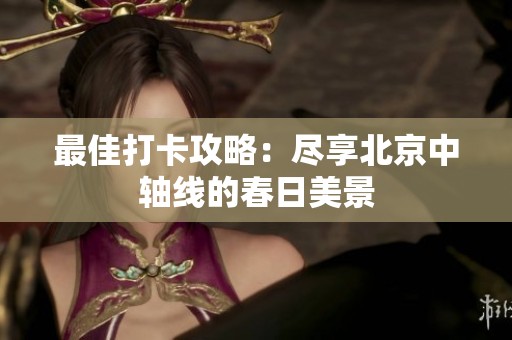 最佳打卡攻略：尽享北京中轴线的春日美景