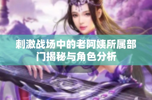 刺激战场中的老阿姨所属部门揭秘与角色分析
