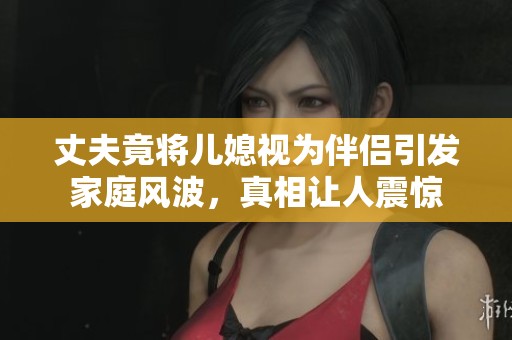 丈夫竟将儿媳视为伴侣引发家庭风波，真相让人震惊