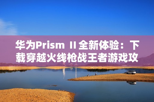 华为Prism Ⅱ全新体验：下载穿越火线枪战王者游戏攻略