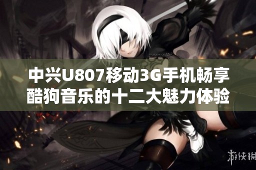 中兴U807移动3G手机畅享酷狗音乐的十二大魅力体验