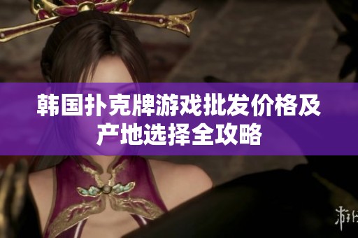 韩国扑克牌游戏批发价格及产地选择全攻略