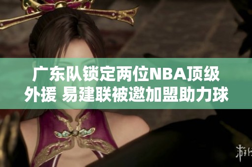 广东队锁定两位NBA顶级外援 易建联被邀加盟助力球队发展