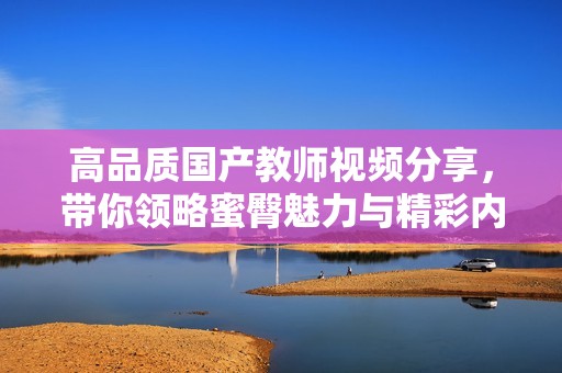 高品质国产教师视频分享，带你领略蜜臀魅力与精彩内容