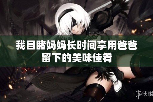 我目睹妈妈长时间享用爸爸留下的美味佳肴