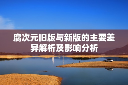 腐次元旧版与新版的主要差异解析及影响分析