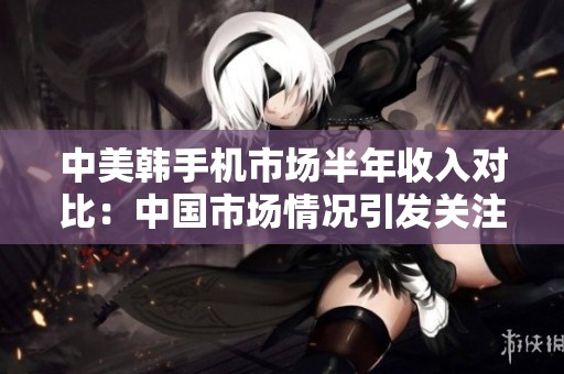 中美韩手机市场半年收入对比：中国市场情况引发关注