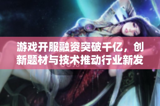 游戏开服融资突破千亿，创新题材与技术推动行业新发展