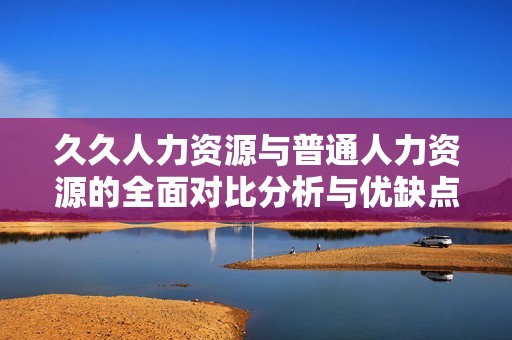 久久人力资源与普通人力资源的全面对比分析与优缺点探讨