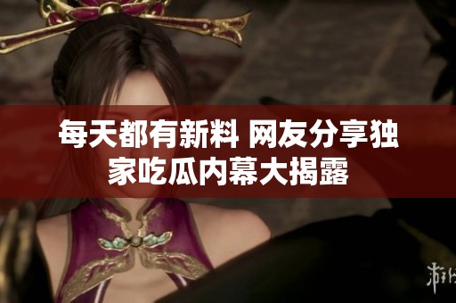 每天都有新料 网友分享独家吃瓜内幕大揭露