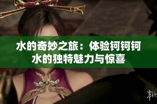 水的奇妙之旅：体验钶钶钶水的独特魅力与惊喜