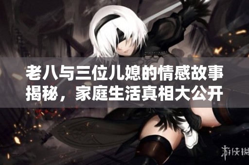 老八与三位儿媳的情感故事揭秘，家庭生活真相大公开