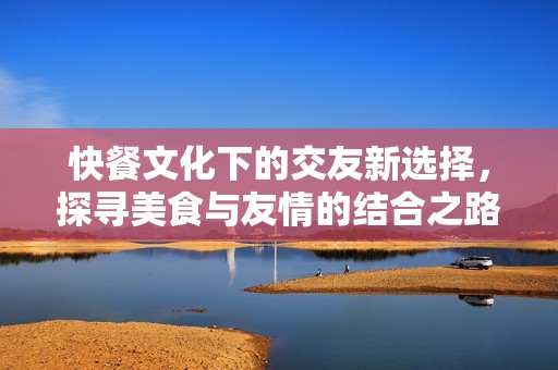 快餐文化下的交友新选择，探寻美食与友情的结合之路