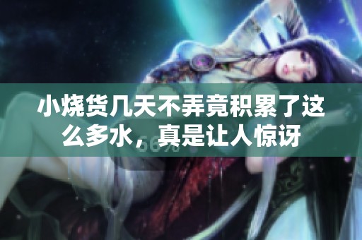 小烧货几天不弄竟积累了这么多水，真是让人惊讶