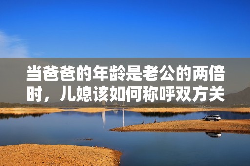 当爸爸的年龄是老公的两倍时，儿媳该如何称呼双方关系