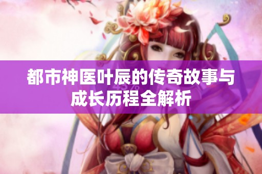 都市神医叶辰的传奇故事与成长历程全解析