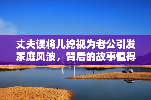 丈夫误将儿媳视为老公引发家庭风波，背后的故事值得深思