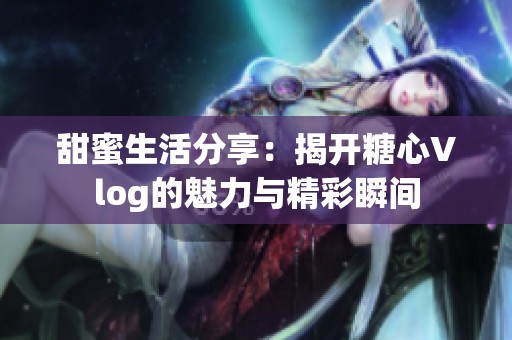 甜蜜生活分享：揭开糖心Vlog的魅力与精彩瞬间