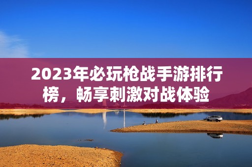 2023年必玩枪战手游排行榜，畅享刺激对战体验