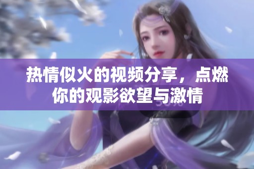 热情似火的视频分享，点燃你的观影欲望与激情