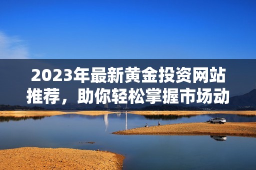 2023年最新黄金投资网站推荐，助你轻松掌握市场动向