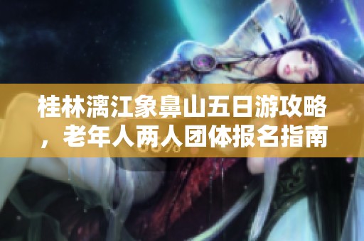 桂林漓江象鼻山五日游攻略，老年人两人团体报名指南