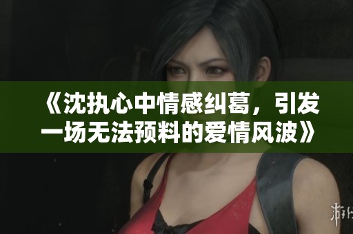 《沈执心中情感纠葛，引发一场无法预料的爱情风波》