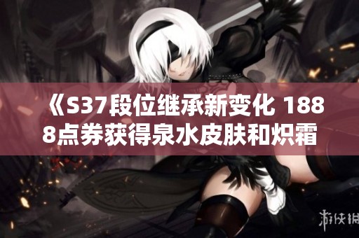 《S37段位继承新变化 1888点券获得泉水皮肤和炽霜斩返场》
