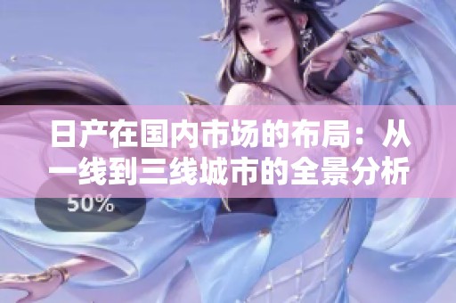 日产在国内市场的布局：从一线到三线城市的全景分析