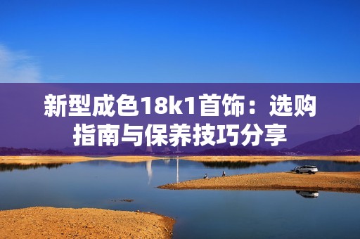 新型成色18k1首饰：选购指南与保养技巧分享