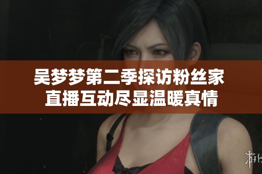 吴梦梦第二季探访粉丝家 直播互动尽显温暖真情