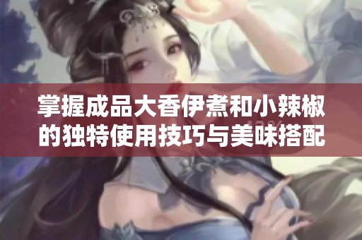 掌握成品大香伊煮和小辣椒的独特使用技巧与美味搭配方法