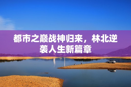 都市之巅战神归来，林北逆袭人生新篇章