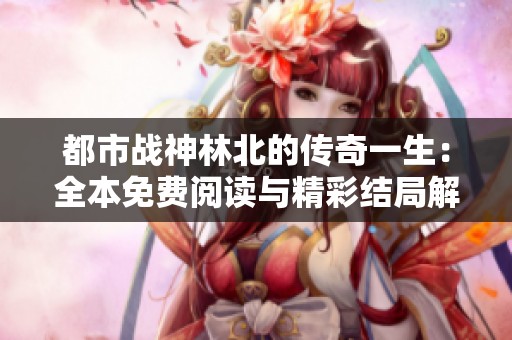都市战神林北的传奇一生：全本免费阅读与精彩结局解析