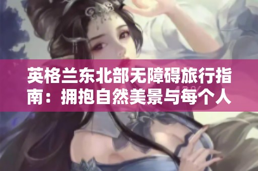 英格兰东北部无障碍旅行指南：拥抱自然美景与每个人的亲密体验