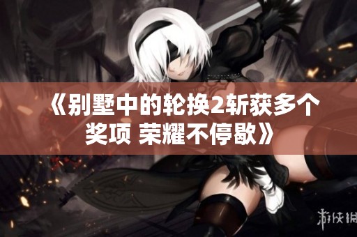 《别墅中的轮换2斩获多个奖项 荣耀不停歇》