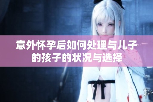 意外怀孕后如何处理与儿子的孩子的状况与选择