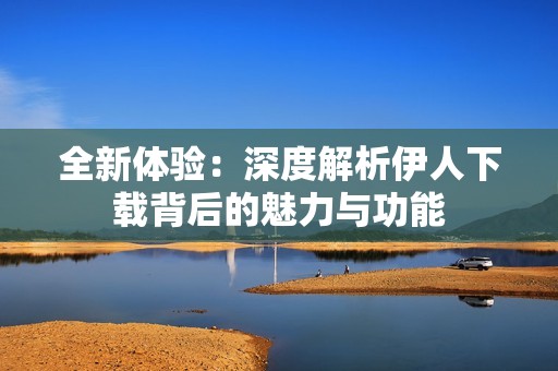 全新体验：深度解析伊人下载背后的魅力与功能