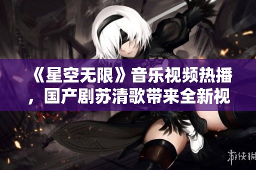 《星空无限》音乐视频热播，国产剧苏清歌带来全新视听体验