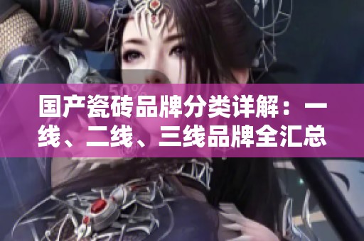 国产瓷砖品牌分类详解：一线、二线、三线品牌全汇总