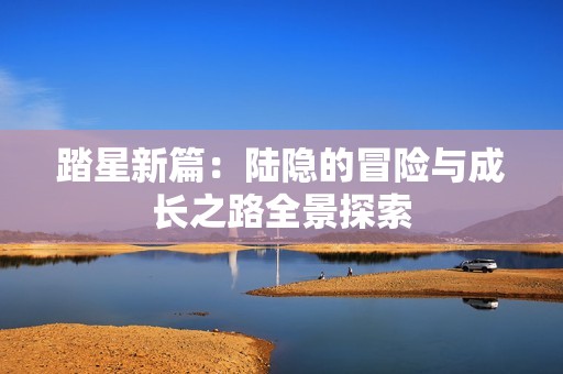 踏星新篇：陆隐的冒险与成长之路全景探索