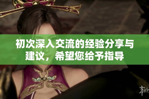 初次深入交流的经验分享与建议，希望您给予指导