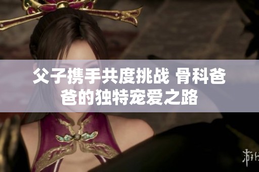 父子携手共度挑战 骨科爸爸的独特宠爱之路