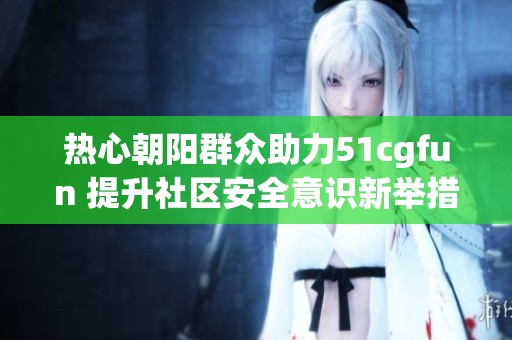 热心朝阳群众助力51cgfun 提升社区安全意识新举措