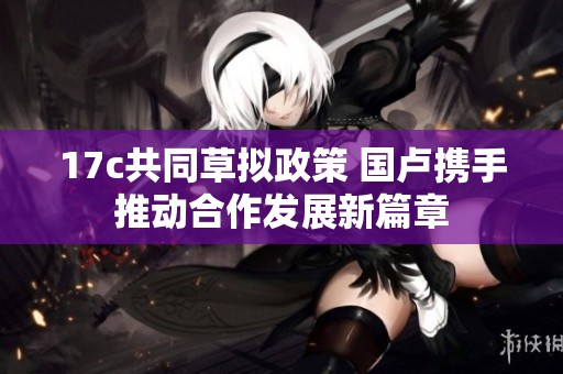 17c共同草拟政策 国卢携手推动合作发展新篇章
