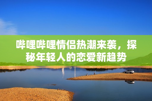 哔哩哔哩情侣热潮来袭，探秘年轻人的恋爱新趋势