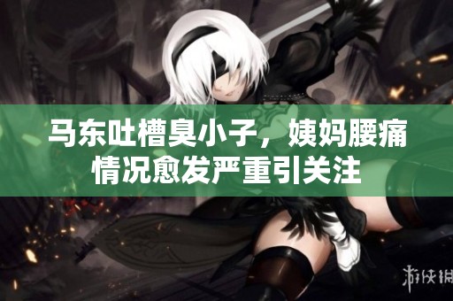 马东吐槽臭小子，姨妈腰痛情况愈发严重引关注