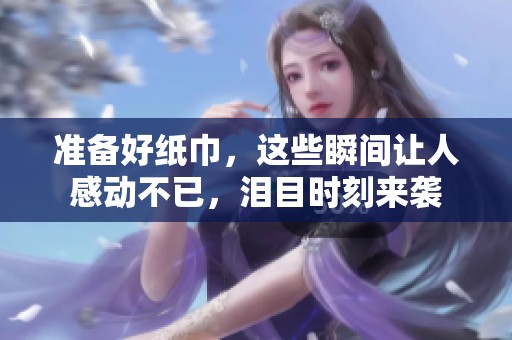 准备好纸巾，这些瞬间让人感动不已，泪目时刻来袭