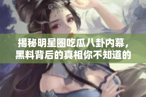 揭秘明星圈吃瓜八卦内幕，黑料背后的真相你不知道的事情
