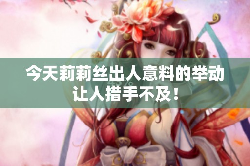 今天莉莉丝出人意料的举动让人措手不及！